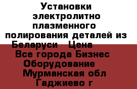 Установки электролитно-плазменного  полирования деталей из Беларуси › Цена ­ 100 - Все города Бизнес » Оборудование   . Мурманская обл.,Гаджиево г.